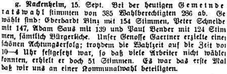 g. Nackenheim, 15. Sept. Bei der heutigen Gemeinderatswahl stimmten von 385 Wahlberechtigten 286 ab. Gewählt sind: Eberhardt Binz mit 154 Stimmen, Peter Schneider mit 147, Adam Sans mit 139 und Paul Bender mit 124 Stimmen, sämtlich Bürgerliche. Unser Genosse Gaeriner erzielte einen schönen Achtungserfolg; trotzdem die Wahlzeit auf die Zeit von 10-4 Uhr festgelegt war, so daß viele Arbeiter nicht wählen konnten, erhielt er doch 51 Stimmen. Es war das erste Mal, daß wir uns an einer Kommunalwahl beteiligten.