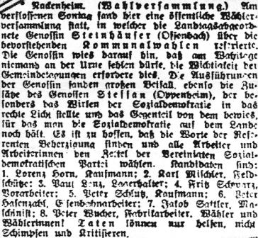 Nackenheim. (Wahlversammlung.) Am verflossenen Sontag fand hier eine öffentliche Wählerversammlung statt, in welcher die Landtagsabgeordnete Genossin Steinhäuser (Offenbach) über die bevorstehenden Kommunalwahlen referierte. Die Genossin wies darauf hin, daß am Wahltage niemand an der Urne fehlen dürfe, die Wichtigkeit der Gemeindetagungen erfordere dies. Die Ausführungen der Genossin fanden großen Beifall, ebenso die Zusätze des Genossen Steffan (Oppenheim), der besonders das Wirken der Sozialdemokratie in das rechte Licht stellte und das Gegenteil von dem bewies, für das man die Sozialdemokratie auf dem Lande noch hält. Es ist zu hoffen, daß die Worte der Referenten Beherzigung finden und alle Arbeiter und Arbeiterinnen den Zettel der Vereinigten Sozialdemokratischen Partei wählen. Kandiaten sind: 1. Lorenz Horn, Kaufmann; 2. Karl Mischler, Feldschütze; 3. Paul Lenz, Lagerhalter; 4. Fritz Schwarz, Vorarbeiter; 5. Peter Schluß, Kaufmann; 6. Peter Hasenzahl, Eisenbahnarbeiter; 7. Jakob Sattler, Maschinist; 8. Peter Wucher, Fabrikarbeiter. Wähler und Wählerinnen! Taten können nur helfen, nicht Schimpfen und Kritisieren.